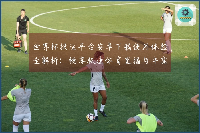 世界杯投注平台安卓下载使用体验全解析：畅享极速体育直播与丰富功能